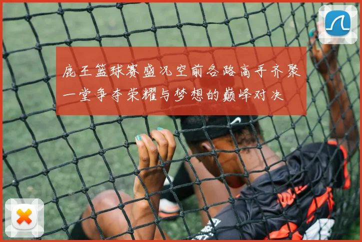鹿王篮球赛盛况空前各路高手齐聚一堂争夺荣耀与梦想的巅峰对决