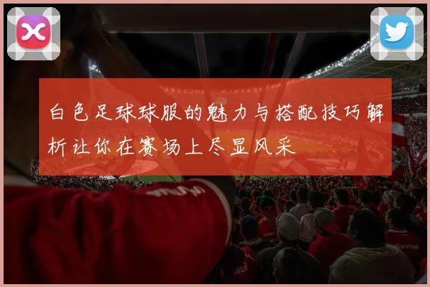 白色足球球服的魅力与搭配技巧解析让你在赛场上尽显风采