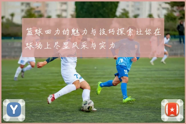 篮球回力的魅力与技巧探索让你在球场上尽显风采与实力