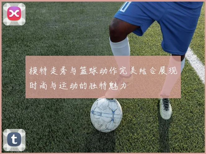 模特走秀与篮球动作完美结合展现时尚与运动的独特魅力
