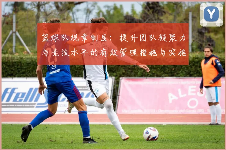 篮球队规章制度：提升团队凝聚力与竞技水平的有效管理措施与实施细则