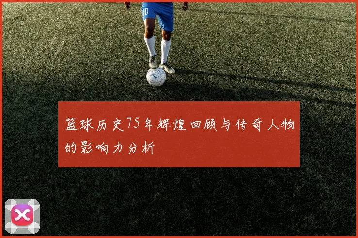 篮球历史75年辉煌回顾与传奇人物的影响力分析
