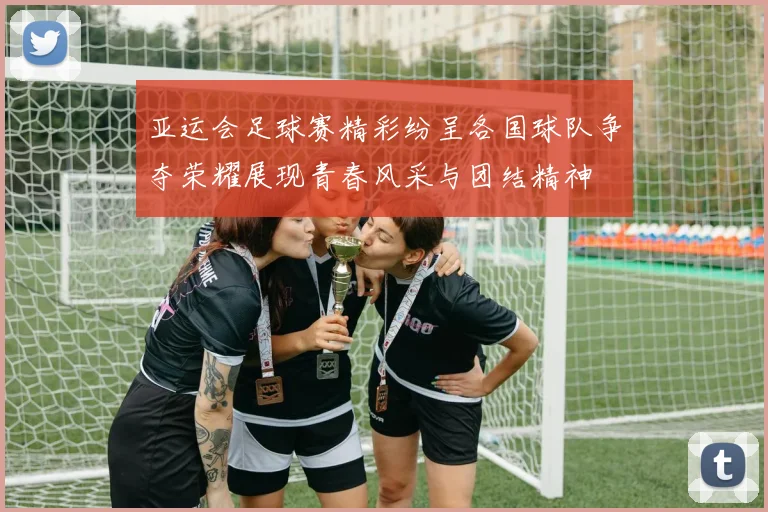 亚运会足球赛精彩纷呈各国球队争夺荣耀展现青春风采与团结精神